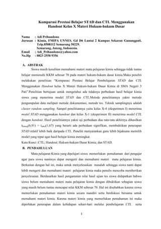 Komparasi Prestasi Belajar STAD dan CTL Menggunakan
Handout Kelas X Materi Hukum-hukum Dasar
Nama
: Adi Prihandono
Jurusan : Kimia, FMIPA UNNES. Gd D6 Lantai 2 Kampus Sekaran Gunungpati.
Telp.8508112 Semarang 50229.
Semarang, Jateng, Indonesia.
Email
: Adi_Prihandono@yahoo.com
No.Hp : 0823 2558 9356
A. ABSTRAK
Siswa masih kesulitan memahami materi mata pelajaran kimia sehingga tidak tuntas
belajar memenuhi KKM sebesar 70 pada materi hukum-hukum dasar kimia.Maka peneliti
melakukan penelitian “Komparasi Prestasi Belajar Pembelajaran STAD dan CTL
Menggunakan Handout kelas X Materi Hukum-hukum Dasar Kimia di SMA Negeri 3
Pati”.Penelitian bertujuan untuk mengetahui ada tidaknya perbedaan hasil belajar kimia
siswa yang menerima model STAD dan CTL.Metode penelitiannya yakni metode
pengumpulan data meliputi metode dokumentasi, metode tes. Teknik samplingnya adalah
cluster random sampling. Sampel penelitiannya yaitu kelas X-4 (eksperimen I) menerima
model STAD menggunakan handout dan kelas X-1 (eksperimen II) menerima model CTL
dengan handout. Hasil penelitiannya yakni uji perbedaan dua rata-rata akhirnya dihasilkan
thitung(6,91) > ttabel(1,67) yang berarti ada perbedaan signifikan, membuktikan penerapan
STAD relatif lebih baik daripada CTL. Peneliti menyarankan guru lebih bijaksana memilih
model yang tepat agar hasil belajar kimia meningkat.
Kata Kunci :CTL; Handout; Hukum-hukum Dasar Kimia; dan STAD.
B. PENDAHULUAN
Mata pelajaran Kimia yang dipelajari siswa memerlukan pemahaman dari pengajar
agar para siswa nantinya dapat mengerti dan memahami materi mata pelajaran kimia.
Berkaitan dengan hal ini, maka untuk menyelesaikan masalah sehingga siswa nanti dapat
lebih mengerti dan memahami materi pelajaran kimia maka penulis mencoba memberikan
penyelesaian. Berdasarkan hasil pengamatan nilai hasil ujian tes siswa didapatkan bahwa
siswa belum memahami materi mata pelajaran kimia dengan dibuktikan sebagian siswa
yang masih belum tuntas mencapai nilai KKM sebesar 70. Hal ini disebabkan karena siswa
memerlukan pemahaman materi kimia secara mandiri serta berdiskusi bersama untuk
memahami materi kimia. Karena materi kimia yang memerlukan pemahaman ini maka
diperlukan penerapan dalam kehidupan sehari-hari melalui pembelajaran CTL
1

serta

 