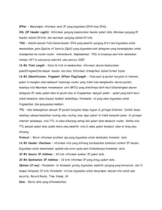 IPVer : Menyimpan informasi versi IP yang digunakan (IPv4 atau IPv6). 
IHL (IP Header Leght) : Informasi panjang keseluruhan header paket data. Minimum panjang IP 
header adalah 20 bits, dan maximum panjang adalah 24 bits. 
TOS : Adalah sebuah field dalam header IPv4 yang memiliki panjang 8 bit dan digunakan untuk 
menandakan jenis Quality of Service (QoS) yang digunakan oleh datagram yang bersangkutan untuk 
disampaikan ke router-router internetwork. Implementasi TOS ini biasanya saat kita melakukan 
limitasi HIT di web proxy mikrotik atau service VOIP. 
16 Bit Total Length : Isian 16 bits ini memberikan informasi ukuran keseluruhan 
paket(fragment)termasuk header dan data. Informasi ditampilkan dalam format bytes 
16 Bit Identification, Fragment Offset Flag/Length : Pada saat ip packet berjalan di internet, 
paket ini mungkin akan melewati beberapa router yang tidak bisa menghandle ukuran packet, 
misalnya nilai Maximum transmission unit (MTU) yang dimilikinya lebih kecil dibandingkan ukuran 
datagram IP, maka paket akan di pecah atau di fragmentasi menjadi paket - paket yang lebih kecil 
untuk kemudian akan disusun kembali setelahnya. Parameter ini yang akan digunakan untuk 
fragmentasi dan penyusunan kembali. 
TTL : Ada kemungkinan sebuah IP packet berjalan tanpa tujuan di jaringan Internet. Contoh kasus 
misalnya adanya kesalahan routing atau routing loop. Agar paket ini tidak berputar-putar di jaringan 
internet selamanya, nilai TTL ini akan dikurangi setiap kali paket data melewati router. Ketika nilai 
TTL sebuah paket data sudah habis atau memiliki nilai 0, maka paket tersebut akan di drop atau 
dibuang. 
Protocol : Berisi informasi protokol apa yang digunakan untuk melakukan transmisi data. 
16 Bit Header Checksum : informasi nilai yang dihitung berdasarkan kalkulasi content IP header. 
Digunakan untuk menentukan apakah ada error pada saat dilakukannya transmissi da ta. 
32 Bit Source IP Address : 32 bits informasi sumber IP paket data. 
32 Bit Destination IP Address : 32 bits informasi IP yang dituju paket data. 
Options (if any) : Parameter ini termasuk jarang digunakan, memiliki panjang yang bervariasi, dari 0 
sampai kelipatan 32 bits. Parameter ini bisa digunakan untuk menyimpan sebuah nilai untuk opsi 
security, Record Route, Time Stamp, dll. 
Data : Berisi data yang ditransmisikan. 
 