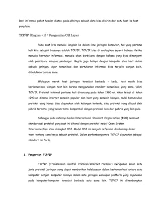 Dari informasi paket header diatas, pada akhirnya sebuah data bisa dikirim dari sa tu host ke host 
yang lain. 
TCP/IP (Bagian -1) : Pengenalan OSI Layer 
Pada saat kita memulai langkah ke dalam ilmu jaringan komputer, hal yang pertama 
kali kita pelajari biasanya adalah TCP/IP. TCP/IP bisa di analogikan seperti bahasa. Ketika 
manusia bertukar informasi, manusia akan berbicara dengan bahasa yang bisa dimengerti 
oleh pembicara maupun pendengar. Begitu juga halnya dengan komputer atau host dalam 
sebuah jaringan. Agar komunikasi dan pertukaran informasi bisa terjalin dengan baik, 
dibutuhkan bahasa sama. 
Walaupun merek host jaringan tersebut berbeda - beda, host masih bisa 
berkomunikasi dengan host lain karena menggunakan standart komunikasi yang sama, yakni 
TCP/IP. Protokol internet pertama kali dirancang pada tahun 1980-an. Akan tetapi di tahun 
1990-an dimana internet semakin populer dan host yang semakin banyak, mulai bemunculan 
protokol yang hanya bisa digunakan oleh kalangan tertentu, atau protokol yang dibuat oleh 
pabrik tertentu yang belum tentu kompatibel dengan protokol lain dari pabrik yang lain pula. 
Sehingga pada akhirnya badan International Standart Organization (ISO) membuat 
standarisasi protokol yang saat ini dikenal dengan protokol model Open System 
Interconnection atau disingkat OSI. Model OSI ini manjadi referensi dan konsep dasar 
teori tentang cara kerja sebuah protokol. Dalam perkembangannya TCP/IP digunakan sebagai 
standart de facto. 
1. Pengertian TCP/IP 
TCP/IP (Transmission Control Protocol/Internet Protocol) merupakan salah satu 
jenis protokol jaringan yang dapat memberikan keleluasaan dalam berkomunikasi antara satu 
komputer dengan komputer lainnya dalam satu jaringan walaupun platform yang digunakan 
pada komputer-komputer tersebut berbeda satu sama lain. TCP/IP ini dikembangkan 
 
