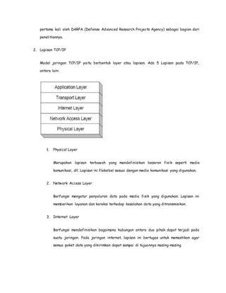 pertama kali oleh DARPA (Defense Advanced Research Projects Agency) sebagai bagian dari 
penelitiannya. 
2. Lapisan TCP/IP 
Model jaringan TCP/IP yaitu berbentuk layer atau lapisan. Ada 5 Lapisan pada TCP/IP, 
antara lain: 
1. Physical Layer 
Merupakan lapisan terbawah yang mendefinisikan besaran fisik seperti media 
komunikasi, dll. Lapisan ini fleksibel sesuai dengan media komunikasi yang digunakan. 
2. Network Access Layer 
Berfungsi mengatur penyaluran data pada media fisik yang digunakan. Lapisan ini 
memberikan layanan dan koreksi terhadap kesalahan data yang ditransmisikan. 
3. Internet Layer 
Berfungsi mendefinisikan bagaimana hubungan antara dua pihak dapat terjadi pada 
suatu jaringan. Pada jaringan internet, lapisan ini bertugas untuk memastikan agar 
semua paket data yang dikirimkan dapat sampai di tujuannya masing-masing. 
 