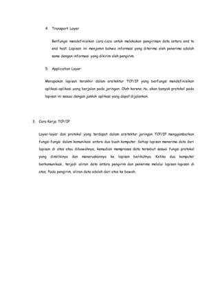 4. Transport Layer 
Berfungsi mendefinisikan cara-cara untuk melakukan pengiriman data antara end to 
end host. Lapisan ini menjamin bahwa informasi yang diterima oleh penerima adalah 
sama dengan informasi yang dikirim oleh pengirim. 
5. Application Layer 
Merupakan lapisan terakhir dalam arsitektur TCP/IP yang berfungsi mendefinisikan 
aplikasi-aplikasi yang berjalan pada jaringan. Oleh karena itu, akan banyak protokol pada 
lapisan ini sesuai dengan jumlah aplikasi yang dapat dijalankan. 
3. Cara Kerja TCP/IP 
Layer-layer dan protokol yang terdapat dalam arsitektur jaringan TCP/IP menggambarkan 
fungsi-fungsi dalam komunikasi antara dua buah komputer. Setiap lapisan menerima data dari 
lapisan di atas atau dibawahnya, kemudian memproses data tersebut sesuai fungsi protokol 
yang dimilikinya dan meneruskannya ke lapisan berikutnya. Ketika dua komputer 
berkomunikasi, terjadi aliran data antara pengirim dan penerima melalui lapisan-lapisan di 
atas. Pada pengirim, aliran data adalah dari atas ke bawah. 
