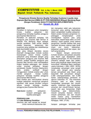 COMPETITIVE Vol. 4, No. 1, Maret 2008
Majalah Ilmiah Politeknik Pos Indonesia
ISSN : 0216-2539
Kanaidi; PENGARUH KINERJA KUALITAS PELAYANAN (Pendekatan QFD) 1
Pengukuran Kinerja Service Quality Terhadap Customer Loyalty Jasa
Express Mail Service (EMS) Di PT POS INDONESIA Wilayah Bandung Raya
(Dengan Pendekatan QUALITY FUNCTION DEPLOYMENT/QFD)
Oleh : Kanaidi, SE., M.Si
ABSTRAK
Penelitian ini bertujuan untuk mengetahui
kinerja kualitas pelayanan dan
pengaruhnya terhadap loyalitas pengguna
jasa Express Mail Service.
Penelitian ini dilakukan terhadap 120
pengguna jasa Express Mail Service di
Wilayah Pos Bandung Raya sebagai
sampel penelitian. Data primer didapat
melalui observasi, wawancara, dan
kuesioner yang validitas dan reliabilitasnya
telah diuji terlebih dahulu.
Data yang didapat dianalisis secara
deskriptif menggunakan metode analisis
kesenjangan antara kinerja kualitas
pelayanan yang dirasakan dengan yang
diharapkan pengguna jasa Express Mail
Service, analisis loyalitas pengguna jasa
Express Mail Service untuk mendapatkan
tingkat loyalitas pelanggan, dan analisis
urutan prioritas perbaikan dengan
pendekatan Quality Function Deployment,
serta analisis verifikatif dengan
menggunakan metode analisis jalur untuk
menilai pengaruh kinerja kualitas
pelayanan terhadap loyalitas pengguna
jasa Express Mail Service.
Hasil analisis jalur menunjukkan dimensi
kualitas pelayanan mempunyai pengaruh
signifikan, baik secara simultan maupun
secara parsial, terhadap loyalitas
pengguna jasa Express Mail Service.
Kata kunci : kualitas pelayanan,
harapan pelanggan, dan
loyalitas pelanggan.
PENDAHULUAN
1.1 Latar Belakang Penelitian
dokumen dari satu tempat ke tempat
lain merupakan salah satu kebutuhan
konsumen yang penting diperhatikan
dalam pengelolaan kualitas pelayanan.
Dalam proses transaksi pengiriman ini,
pelanggan mengharapkan untuk
mendapatkan layanan jasa yang
berkualitas, seperti tepat waktu (on time
delivery), cepat (speed), aman selama
pengiriman, memiliki fasilitas fisik yang
memadai termasuk adanya jejak lacak
(track and trace), kebersihan,
pelayanan yang ramah dan sopan, dan
tarif yang bersaing.
Sejalan dengan pemenuhan
tuntutan tersebut, perusahaan penyedia
jasa titipan juga dihadapkan pada
ketatnya persaingan. PT Pos Indonesia
(Persero) sebagai salah satu pelaku
bisnis yang bergerak dalam bidang jasa
komunikasi (Klasifikasi Baku Lapangan
usaha Indonesia = KBLI, 2005 ; 49-52)
menghadapi persaingan yang sangat
ketat, yaitu dengan para pesaing
berupa perusahaan jasa titipan yang
berjumlah 536 perusahaan dengan
2.280 cabang/perwakilan, dan 5.288
kantor cabang/cabang pembantu di
seluruh Indonesia. PT Pos Indonesia
(Persero) saat ini tidak hanya
menghadapi persaingan dari industri
sejenis, melainkan juga menghadapi
ancaman dari industri-industri lainnya,
seperti dari jasa transportasi (fright
forwarding), jasa telekomunikasi,
industri penyedia layanan internet,
industri perbankan, dan dari industri
media massa yang memberikan
layanan informasi dan iklan (Hermawan
Kertajaya, 1999 ; 27-28).
Untuk memenuhi kebutuhan dan harapan pelanggan terhadap jasa
 