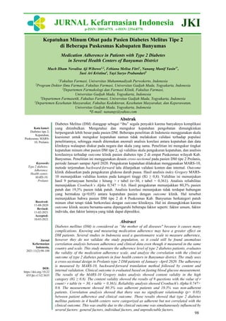 98
Kepatuhan Minum Obat pada Pasien Diabetes Melitus Tipe 2
di Beberapa Puskesmas Kabupaten Banyumas
Medication Adherence in Patients with Type 2 Diabetes
in Several Health Centers of Banyumas District
Much Ilham Novalisa Aji Wibowo1,2
, Febiana Melisa Fitri1
, Nanang Munif Yasin3*
,
Susi Ari Kristina4
, Yayi Suryo Prabandari5
1
Fakultas Farmasi, Universitas Muhammadiyah Purwokerto, Indonesia
2
Program Doktor Ilmu Farmasi, Fakultas Farmasi, Universitas Gadjah Mada, Yogyakarta, Indonesia
3
Departemen Farmakologi dan Farmasi Klinik, Fakultas Farmasi,
Universitas Gadjah Mada, Yogyakarta, Indonesia
4
Departemen Farmasetik, Fakultas Farmasi, Universitas Gadjah Mada, Yogyakarta, Indonesia
5
Departemen Kesehatan Masyarakat, Fakultas Kedokteran, Kesehatan Masyarakat, dan Keperawatan,
Universitas Gadjah Mada, Yogyakarta, Indonesia
*E-mail: nanangy@yahoo.com
Kata kunci:
Diabetes tipe 2;
Kepatuhan;
Puskesmas; MARS-
10; Prolanis.
Keywords:
Type 2 diabetes;
Adherence;
Health center;
MARS-10;
Prolanis
Received:
11-08-2020
Revised:
11-02-2021
Accepted:
10-03-2021
Jurnal
Kefarmasian
Indonesia,
2021:11(2):98-108
DOI:
https://doi.org./10.22
435/jki.v11i2.3635
Abstrak
Diabetes Melitus (DM) dianggap sebagai “ibu” segala penyakit karena banyaknya komplikasi
yang ditimbulkan. Mengetahui dan mengukur kepatuhan pengobatan dimungkinkan
berpengaruh lebih besar pada pasien DM. Beberapa penelitian di Indonesia menggunakan skala
kuesioner untuk mengukur kepatuhan namun tidak melakukan validasi terhadap populasi
penelitiannya, sehingga masih ditemukan anomali analisis korelasi antara kepatuhan dan data
kliniknya walaupun diukur pada negara dan skala yang sama. Penelitian ini mengukur tingkat
kepatuhan minum obat pasien DM tipe 2, uji validitas skala pengukuran kepatuhan, dan analisis
korelasinya terhadap outcome klinik pasien diabetes tipe 2 di empat Puskesmas wilayah Kab.
Banyumas. Penelitian ini menggunakan desain cross-sectional pada pasien DM tipe 2 Prolanis,
periode Januari sampai April 2020. Pengukuran kepatuhan dilakukan menggunakan MARS-10,
metode terjemahan backward-forward lalu dilanjutkan validasi konten dan internal. Outcome
klinik didasarkan pada pengukuran glukosa darah puasa. Hasil analisis index Gregory MARS-
10 menunjukkan validitas konten pada kategori tinggi (IG ≥ 0,8). Validitas isi menunjukan
hasil 9 pertanyaan bernilai r hitung > r tabel (n=30, r tabel = 0,361). Analisis reliabilitas
menunjukkan Cronbach’s Alpha 0,747 > 0,6. Hasil pengukuran menunjukkan 80,3% pasien
patuh dan 19,3% pasien tidak patuh. Analisis korelasi menunjukan tidak terdapat hubungan
yang bermakna (p>0,05) antara kepatuhan pasien dengan outcome klinik. Hal tersebut
menunjukkan bahwa pasien DM tipe 2 di 4 Puskesmas Kab. Banyumas berkategori patuh
minum obat tetapi tidak berkorelasi dengan outcome kliniknya. Hal ini dimungkinkan karena
outcome klinik secara bersama-sama dipengaruhi beberapa faktor seperti: faktor umum, faktor
individu, dan faktor lainnya yang tidak dapat diprediksi.
Abstract
Diabetes mellitus (DM) is considered as ”the mother of all diseases" because it causes many
complications. Knowing and measuring medication adherence may have a greater effect on
DM patients. Several studies in Indonesia used a questionnaire scale to measure adherence,
however they do not validate the study population, so it could still be found anomalous
correlation analysis between adherence and clinical data even though it measured in the same
country and scale. This study measure the adherence level of type 2 diabetes patients, evaluates
the validity of the medication adherence scale, and analyze the correlation with the clinical
outcome of type 2 diabetes patients in four health centers in Banyumas district. The study uses
a cross-sectional design in Prolanis type 2 DM patients of January -April 2020. The adherence
is measured by MARS-10, backward-forward translation method followed by content and
internal validation. Clinical outcome is evaluated based on fasting blood glucose measurement.
The results of the MARS-10 Gregory index analysis showed content validity in the high
category (IG ≥ 0.8). The content validity showed the results of 9 questions with the value of r
count> r table (n = 30, r table = 0.361). Reliability analysis showed Cronbach's Alpha 0.747>
0.6. The measurement showed 80.3% was adherent patients and 19.3% was non-adherent
patients. Correlation analysis showed that there was no significant relationship (p> 0.05)
between patient adherence and clinical outcome. Those results showed that type 2 diabetes
mellitus patients in 4 health centers were categorized as adherent but not correlated with the
clinical outcome. This was enable due to the clinical outcome was simultaneously influenced by
several factors: general factors, individual factors, and unpredictable factors.
JURNAL Kefarmasian Indonesia
p-ISSN: 2085-675X e-ISSN: 2354-8770
JKI
 