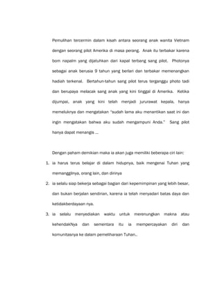 Pemulihan tercermin dalam kisah antara seorang anak wanita Vietnam
dengan seorang pilot Amerika di masa perang. Anak itu terbakar karena
bom napalm yang dijatuhkan dari kapal terbang sang pilot. Photonya
sebagai anak berusia 9 tahun yang berlari dan terbakar memenangkan
hadiah terkenal. Bertahun-tahun sang pilot terus terganggu photo tadi
dan berupaya melacak sang anak yang kini tinggal di Amerika. Ketika
dijumpai, anak yang kini telah menjadi jururawat kepala, hanya
memeluknya dan mengatakan “sudah lama aku menantikan saat ini dan
ingin mengatakan bahwa aku sudah mengampuni Anda.” Sang pilot
hanya dapat menangis …
Dengan paham demikian maka ia akan juga memiliki beberapa ciri lain:
1. ia harus terus belajar di dalam hidupnya, baik mengenai Tuhan yang
memanggilnya, orang lain, dan dirinya
2. ia selalu siap bekerja sebagai bagian dari kepemimpinan yang lebih besar,
dan bukan berjalan sendirian, karena ia telah menyadari batas daya dan
ketidakberdayaan nya.
3. ia selalu menyediakan waktu untuk merenungkan makna atau
kehendakNya dan sementara itu ia mempercayakan diri dan
komunitasnya ke dalam pemeliharaan Tuhan..
 