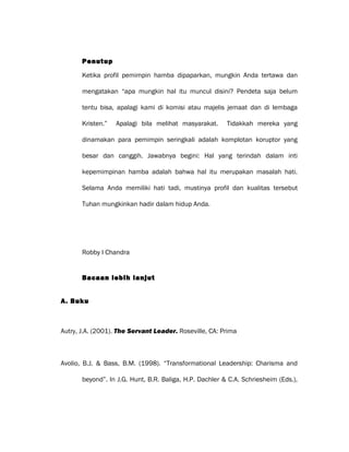Penutup
Ketika profil pemimpin hamba dipaparkan, mungkin Anda tertawa dan
mengatakan “apa mungkin hal itu muncul disini? Pendeta saja belum
tentu bisa, apalagi kami di komisi atau majelis jemaat dan di lembaga
Kristen.” Apalagi bila melihat masyarakat. Tidakkah mereka yang
dinamakan para pemimpin seringkali adalah komplotan koruptor yang
besar dan canggih. Jawabnya begini: Hal yang terindah dalam inti
kepemimpinan hamba adalah bahwa hal itu merupakan masalah hati.
Selama Anda memiliki hati tadi, mustinya profil dan kualitas tersebut
Tuhan mungkinkan hadir dalam hidup Anda.
Robby I Chandra
Bacaan lebih lanjut
A. Buku
Autry, J.A. (2001). The Servant Leader. Roseville, CA: Prima
Avolio, B.J. & Bass, B.M. (1998). “Transformational Leadership: Charisma and
beyond”. In J.G. Hunt, B.R. Baliga, H.P. Dachler & C.A. Schriesheim (Eds.),
 