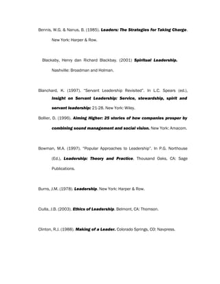 Bennis, W.G. & Nanus, B. (1985). Leaders: The Strategies for Taking Charge.
New York: Harper & Row.
Blackaby, Henry dan Richard Blackbay. (2001) Spiritual Leadership.
Nashville: Broadman and Holman.
Blanchard, K. (1997). “Servant Leadership Revisited”. In L.C. Spears (ed.),
Insight on Servant Leadership: Service, stewardship, spirit and
servant leadership: 21-28. New York: Wiley.
Bollier, D. (1996). Aiming Higher: 25 stories of how companies prosper by
combining sound management and social vision. New York: Amacom.
Bowman, M.A. (1997). “Popular Approaches to Leadership”. In P.G. Northouse
(Ed.), Leadership: Theory and Practice. Thousand Oaks, CA: Sage
Publications.
Burns, J.M. (1978). Leadership. New York: Harper & Row.
Ciulla, J.B. (2003). Ethics of Leadership. Belmont, CA: Thomson.
Clinton, R.J. (1988). Making of a Leader. Colorado Springs, CO: Navpress.
 
