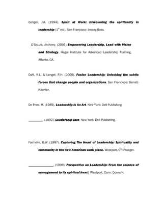 Conger, J.A. (1994). Spirit at Work: Discovering the spirituality in
leadership (1
st
ed.). San Francisco: Jossey-Bass.
D’Souza, Anthony. (2001) Empowering Leadership, Lead with Vision
and Strategy. Hagai Institute for Advanced Leadership Training,
Atlanta, GA.
Daft, R.L. & Lengel, R.H. (2000). Fusion Leadership: Unlocking the subtle
forces that change people and organizations. San Francisco: Berrett-
Koehler.
De Pree, M. (1989). Leadership is An Art. New York: Dell Publishing.
. (1992). Leadership Jazz. New York: Dell Publishing.
Fairholm, G.W. (1997). Capturing The Heart of Leadership: Spirituality and
community in the new American work place. Westport, CT: Praeger.
. (1998). Perspective on Leadership: From the science of
management to its spiritual heart. Westport, Conn: Quorum.
 