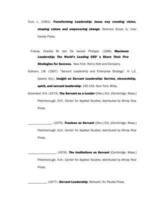Ford, L. (1991). Transforming Leadership: Jesus way creating vision,
shaping values and empowering change. Downers Grove, IL: Inter
Varsity Press.
Frakas, Charles M. dan De backer Philippe. (1996) Maximum
Leadership: The World’s Leading CEO’ s Share Their Five
Strategies for Success. New York: Henry Holt and Company.
Graham, J.W. (1997). “Servant Leadership and Enterprise Strategy”. In L.C.
Spears (Ed.), Insight on Servant Leadership: Service, stewardship,
spirit, and servant leadership: 145-156. New York: Wiley.
Greenleaf, R.K. (1973). The Servant as a Leader ([Rev.] Ed). [Cambridge, Mass.]
Peterborough, N.H.: Center for Applied Studies; distributed by Windy Row
Press.
. (1975). Trustees as Servant ([Rev.] Ed). [Cambridge, Mass.]
Peterborough, N.H.: Center for Applied Studies; distributed by Windy Row
Press.
. (1976). The Institutions as Servant [Cambridge, Mass.]
Peterborough, N.H.: Center for Applied Studies; distributed by Windy Row
Press.
. (1977). Servant Leadership. Mahwah, NJ: Paulist Press.
 