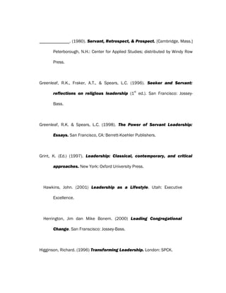 . (1980). Servant, Retrospect, & Prospect. [Cambridge, Mass.]
Peterborough, N.H.: Center for Applied Studies; distributed by Windy Row
Press.
Greenleaf, R.K., Fraker, A.T., & Spears, L.C. (1996). Seeker and Servant:
reflections on religious leadership (1
st
ed.). San Francisco: Jossey-
Bass.
Greenleaf, R.K. & Spears, L.C. (1998). The Power of Servant Leadership:
Essays. San Francisco, CA: Berrett-Koehler Publishers.
Grint, K. (Ed.) (1997). Leadership: Classical, contemporary, and critical
approaches. New York: Oxford University Press.
Hawkins, John. (2001) Leadership as a Lifestyle. Utah: Executive
Excellence.
Herrington, Jim dan Mike Bonem. (2000) Leading Congregational
Change. San Franscisco: Jossey-Bass.
Higginson, Richard. (1996) Transforming Leadership. London: SPCK.
 