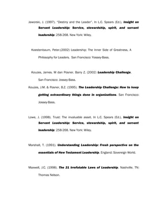 Jaworski, J. (1997). “Destiny and the Leader”. In L.C. Spears (Ed.), Insight on
Servant Leadership: Service, stewardship, spirit, and servant
leadership: 258-268. New York: Wiley.
Koestenbaum, Peter.(2002) Leadership: The Inner Side of Greatness, A
Philosophy for Leaders. San Francisco: Yossey-Bass.
Kouzes, James. M dan Posner. Barry Z. (2002) Leadership Challenge.
San Francisco: Jossey-Bass.
Kouzes, J.M. & Posner, B.Z. (1995). The Leadership Challenge: How to keep
getting extraordinary things done in organizations. San Francisco:
Jossey-Bass.
Lowe, J. (1998). Trust: The invaluable asset. In L.C. Spears (Ed.), Insight on
Servant Leadership: Service, stewardship, spirit, and servant
leadership: 258-268. New York: Wiley.
Marshall, T. (1991). Understanding Leadership: Fresh perspective on the
essentials of New Testament Leadership. England: Sovereign World.
Maxwell, J.C. (1998). The 21 Irrefutable Laws of Leadership. Nashville. TN:
Thomas Nelson.
 