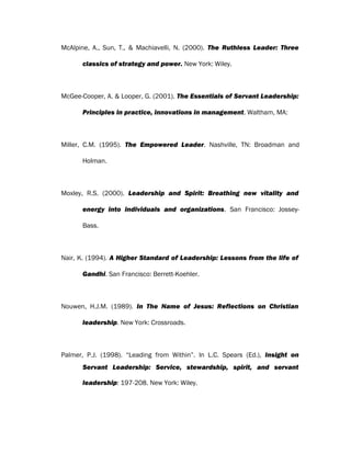 McAlpine, A., Sun, T., & Machiavelli, N. (2000). The Ruthless Leader: Three
classics of strategy and power. New York: Wiley.
McGee-Cooper, A. & Looper, G. (2001). The Essentials of Servant Leadership:
Principles in practice, innovations in management. Waltham, MA:
Miller, C.M. (1995). The Empowered Leader. Nashville, TN: Broadman and
Holman.
Moxley, R.S. (2000). Leadership and Spirit: Breathing new vitality and
energy into individuals and organizations. San Francisco: Jossey-
Bass.
Nair, K. (1994). A Higher Standard of Leadership: Lessons from the life of
Gandhi. San Francisco: Berrett-Koehler.
Nouwen, H.J.M. (1989). In The Name of Jesus: Reflections on Christian
leadership. New York: Crossroads.
Palmer, P.J. (1998). “Leading from Within”. In L.C. Spears (Ed.), Insight on
Servant Leadership: Service, stewardship, spirit, and servant
leadership: 197-208. New York: Wiley.
 