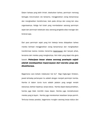 Dalam bahasa yang lebih ilmiah, disebutkan bahwa, pemimpin memang
bertugas merumuskan visi bersama, menggerakkan orang bersamanya
dan menghasilkan transformasi, baik pada dirinya dan orang lain atau
organisasinya. Ketiga hal itulah yang membedakan seorang pemimpin
sejati dari pemimpin kebetulan atau seorang pengelola alias manager dan
birokrat saja.
Dari para pemimpin sejati yang kini bekerja keras didapatkan bahwa
mereka berhasil menggerakkan orang bersamanya dan menghasilkan
transformasi karena mereka menerima kepercayaan dari banyak pihak,
terutama dari mereka yang mengikutinya. Hal inilah yang dapat kita garis
bawahi. Pekerjaan besar utama seorang pemimpin sejati
adalah mendapatkan kepercayaan dari mereka yang ada
disekitarnya.
Bagaimana cara terbaik melakukan hal itu? Bagi lingkungan Kristiani,
jawab terhadap pertanyaan itu adalah dengan menjadi pemimpin hamba.
Hamba di dalam dunia kuno adalah jabatan yang sangat rendah
statusnya, bahkan tepatnya, tanpa status. Hamba dapat diperjual-belikan,
hamba juga tidak memiliki masa depan. Hamba juga mendahulukan
mereka yang ia layani. Hamba juga menekankan kesetiaan tanpa pamrih.
Tentunya terasa paradox, bagaimana mungkin seorang tanpa status dan
 
