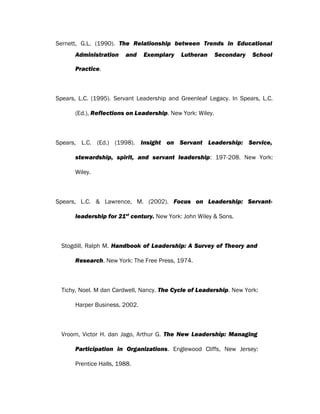 Sernett, G.L. (1990). The Relationship between Trends in Educational
Administration and Exemplary Lutheran Secondary School
Practice.
Spears, L.C. (1995). Servant Leadership and Greenleaf Legacy. In Spears, L.C.
(Ed.), Reflections on Leadership. New York: Wiley.
Spears, L.C. (Ed.) (1998). Insight on Servant Leadership: Service,
stewardship, spirit, and servant leadership: 197-208. New York:
Wiley.
Spears, L.C. & Lawrence, M. (2002). Focus on Leadership: Servant-
leadership for 21st
century. New York: John Wiley & Sons.
Stogdill, Ralph M. Handbook of Leadership: A Survey of Theory and
Research. New York: The Free Press, 1974.
Tichy, Noel. M dan Cardwell, Nancy. The Cycle of Leadership. New York:
Harper Business, 2002.
Vroom, Victor H. dan Jago, Arthur G. The New Leadership: Managing
Participation in Organizations. Englewood Cliffs, New Jersey:
Prentice Halls, 1988.
 