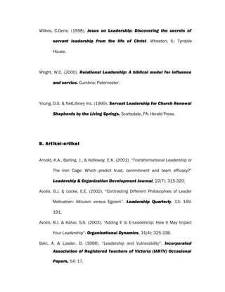 Wilkes, C.Gene. (1998). Jesus on Leadership: Discovering the secrets of
servant leadership from the life of Christ. Wheaton, IL: Tyndale
House.
Wright, W.C. (2000). Relational Leadership: A biblical model for influence
and service. Cumbria: Paternoster.
Young, D.S. & NetLibrary Inc. (1999). Servant Leadership for Church Renewal
Shepherds by the Living Springs. Scottsdale, PA: Herald Press.
B. Artikel-artikel
Arnold, K.A., Barling, J., & Kelloway, E.K. (2001). “Transformational Leadership or
The Iron Cage: Which predict trust, commitment and team efficacy?”
Leadership & Organization Development Journal, 22(7): 315-320.
Avolio, B.J. & Locke, E.E. (2002). “Contrasting Different Philosophies of Leader
Motivation: Altruism versus Egoism”. Leadership Quarterly, 13: 169-
191.
Avolio, B.J. & Kahai, S.S. (2003). “Adding E to E-Leadership: How It May Impact
Your Leadership”. Organizational Dynamics, 31(4): 325-338.
Bain, A. & Loader, D. (1998). “Leadership and Vulnerability”. Incorporated
Association of Registered Teachers of Victoria (IARTV) Occasional
Papers, 54: 17.
 