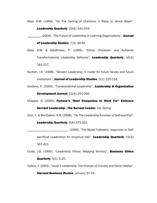 Bass, B.M. (1999). “On The Taming of Charisma: A Reply to Janice Beyer”.
Leadership Quarterly, 10(4): 541-553.
. (2000). “The Future of Leadership in Learning Organizations”. Journal
of Leadership Studies, 7(3): 18-40.
Bass, B.M. & Steidlmeier, P. (1999). “Ethics, Character, and Authentic
Transformational Leadership Behavior”. Leadership Quarterly, 10(2):
181-217.
Buchen, I.H. (1998). “Servant Leadership: A model for future faculty and future
institutions”. Journal of Leadership Studies, 5(1): 125-134.
Cardona, P. (2000). “Transcendental Leadership”. Leadership & Organization
Development Journal, 21(4): 201-206.
Chappel, D. (2000). Fortune’s “Best Companies to Work For” Embrace
Servant Leadership., The Servant Leader. Vol. Spring
Choi, Y. & Mai-Dalton, R.R. (1998). “On The Leadership Function of Self-sacrifice”.
Leadership Quarterly, 9(4): 475-501.
. (1999). “The Model Followers’ responses to Self-
sacrificial Leadership: An empirical test”. Leadership Quarterly, 10(3):
397-421.
Ciulla, J.B. (1995). “Leadership Ethics: Mapping territory”. Business Ethics
Quarterly, 5(1): 5-25.
Collins, J. (2001). “Level 5 Leadership: The triumph of humility and fierce resolve”.
Harvard Business Review, January: 67-76.
 