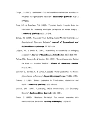 Conger, J.A. (1993). “Max Weber’s Conceptualization of Charismatic Authority: Its
influence on organizational research”. Leadership Quarterly, 4(3/4):
277-288.
Craig, S.B. & Gustafson, S.B. (1998). “Perceived Leader Integrity Scale: An
instrument for assessing employee perceptions of leader integrity”.
Leadership Quarterly, 9(2): 127-145.
Deluga, R.J. (1994). “Supervisor Trust Building, Leader-Member Exchange and
Organizational Citizenship Behavior”. Journal of Occupational and
Organizational Psychology, 67: 315-326.
Duignan, P.A. & Bhindi, N. (1997). “Authenticity in Leadership: An emerging
perspective”. Journal of Educational Administration, 35(3): 195-209.
Farling, M.L., Stone, A.G., & Winston, B.E. (1999). “Servant Leadership: Setting
the stage for empirical research”. Journal of Leadership Studies,
6(1/2): 49-72.
Goleman, D., Boyatzis, R., & McKee, A. (2001). “Primal Leadership: The hidden
driver of great performance”. Harvard Business Review, 79(11): 42-51.
Graham, J. (1991). “Servant Leadership in Organizations: Inspirational and
moral”. Leadership Quarterly, 2(2): 105-119.
Graham, J.W. (1995). “Leadership, Moral Development, and Citizenship
Behavior”. Business Ethics Quarterly, 5(1): 43-54.
Gronn, P. (1995). “Greatness Re-visited: The current obsession with
transformational leadership”. Leading & Managing, 1(1):14-27.
 