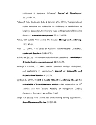 moderators of leadership behaviors”. Journal of Management,
21(3):423-470.
Podsakoff, P.M., MacKenzie, S.B., & Bommer, W.H. (1996). “Transformational
Leader Behaviors and Substitutes for Leadership as Determinants of
Employee Satisfaction, Commitment, Trust, and Organizational Citizenship
Behaviors”. Journal of Management, 22(2): 259-298.
Pollard, C.W. (1997). “The Leaders Who Serves”. Strategy and Leadership.
25(5): 49-51.
Price, T.L. (2003). “The Ethics of Authentic Transformational Leadership”.
Leadership Quarterly, 14(1): 67-81.
Russell, R.F. (2001). “The Role of Values in Servant Leadership”. Leadership &
Organization Development Journal, 22(2): 76-83.
Sendjaya, S. & Sarros, J.C. (2002). “Servant Leadership: Its origin, development,
and applications in organizations”. Journal of Leadership and
Organizational Studies, 9(2):57-64.
Sendjaya, S. (2002). Toward a Morally Attractive Leadership Theory: The
ethical side of transformational leaders. Paper presented at the 16
th
Australia and New Zealand Academy of Management (ANZAM)
Conference, Beechworth, Vic, 4-7 Dec. 2002.
Senge, P.M. (1990). “The Leaders New Work: Building learning organizations”.
Sloan Management Review, 32(1):7-24.
 