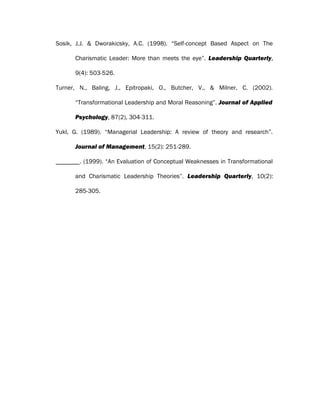 Sosik, J.J. & Dworakicsky, A.C. (1998). “Self-concept Based Aspect on The
Charismatic Leader: More than meets the eye”. Leadership Quarterly,
9(4): 503-526.
Turner, N., Baling, J., Epitropaki, O., Butcher, V., & Milner, C. (2002).
“Transformational Leadership and Moral Reasoning”. Journal of Applied
Psychology, 87(2), 304-311.
Yukl, G. (1989). “Managerial Leadership: A review of theory and research”.
Journal of Management, 15(2): 251-289.
. (1999). “An Evaluation of Conceptual Weaknesses in Transformational
and Charismatic Leadership Theories”. Leadership Quarterly, 10(2):
285-305.
 