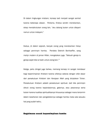 Di dalam lingkungan kristiani, konsep tadi menjadi sangat sentral
karena beberapa alasan. Pertama, Kristus sendiri menekankan,
sikap mendahulukan orang lain, “aku datang bukan untuk dilayani
namun untuk melayani.”
Kedua, di dalam sejarah, banyak orang yang menekankan hidup
sebagai pemimpin hamba. Pendeta Dietrich Bonhoeffer, sang
martyr modern di jaman Hitler, mengatakan juga, “Sebuah gereja is
gereja sejati bila ia hadir untuk orang lain.””
Ketiga, perlu diingat juga bahwa, memang konsep ini sangat mendasar
bagi kepemimpinan Kristiani karena sifatnya selaras dengan sifat dasar
dari persekutuan Kristiani dan Kerajaan Allah yang diciptakan Tuhan.
Persekutuan Kristiani adalah persekutuan spiritual. Jadi bila pemimpin
diikuti orang karena kepandaiannya, gelarnya, atau pesonanya serta
bukan karena kualitas spiritualitasnya khususnya sebagai mana tercermin
dalam keseharian dan pengabdiannya sebagai hamba maka ada sesuatu
hal yang sudah keliru.
Bagaimana sosok kepemimpinan hamba
 