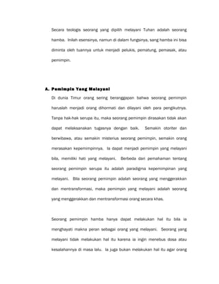 Secara teologis seorang yang dipilih melayani Tuhan adalah seorang
hamba. Inilah esensinya, namun di dalam fungsinya, sang hamba ini bisa
diminta oleh tuannya untuk menjadi pelukis, pematung, pemasak, atau
pemimpin.
A. Pemimpin Yang Melayani
Di dunia Timur orang sering beranggapan bahwa seorang pemimpin
haruslah menjadi orang dihormati dan dilayani oleh para pengikutnya.
Tanpa hak-hak serupa itu, maka seorang pemimpin dirasakan tidak akan
dapat melaksanakan tugasnya dengan baik. Semakin otoriter dan
berwibawa, atau semakin misterius seorang pemimpin, semakin orang
merasakan kepemimpinnya. Ia dapat menjadi pemimpin yang melayani
bila, memiliki hati yang melayani. Berbeda dari pemahaman tentang
seorang pemimpin serupa itu adalah paradigma kepemimpinan yang
melayani. Bila seorang pemimpin adalah seorang yang menggerakkan
dan mentransformasi, maka pemimpin yang melayani adalah seorang
yang menggerakkan dan mentransformasi orang secara khas.
Seorang pemimpin hamba hanya dapat melakukan hal itu bila ia
menghayati makna peran sebagai orang yang melayani. Seorang yang
melayani tidak melakukan hal itu karena ia ingin menebus dosa atau
kesalahannya di masa lalu. Ia juga bukan melakukan hal itu agar orang
 