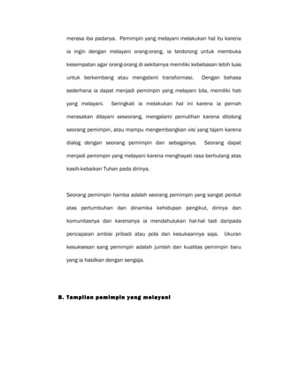 merasa iba padanya. Pemimpin yang melayani melakukan hal itu karena
ia ingin dengan melayani orang-orang, ia terdorong untuk membuka
kesempatan agar orang-orang di sekitarnya memiliki kebebasan lebih luas
untuk berkembang atau mengalami transformasi. Dengan bahasa
sederhana ia dapat menjadi pemimpin yang melayani bila, memiliki hati
yang melayani. Seringkali ia melakukan hal ini karena ia pernah
merasakan dilayani seseorang, mengalami pemulihan karena ditolong
seorang pemimpin, atau mampu mengembangkan visi yang tajam karena
dialog dengan seorang pemimpin dan sebagainya. Seorang dapat
menjadi pemimpin yang melayani karena menghayati rasa berhutang atas
kasih-kebaikan Tuhan pada dirinya.
Seorang pemimpin hamba adalah seorang pemimpin yang sangat perduli
atas pertumbuhan dan dinamika kehidupan pengikut, dirinya dan
komunitasnya dan karenanya ia mendahulukan hal-hal tadi daripada
pencapaian ambisi pribadi atau pola dan kesukaannya saja. Ukuran
kesuksesan sang pemimpin adalah jumlah dan kualitas pemimpin baru
yang ia hasilkan dengan sengaja.
B. Tampilan pemimpin yang melayani
 