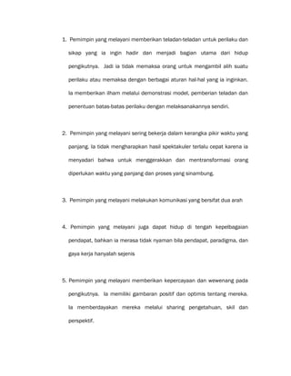 1. Pemimpin yang melayani memberikan teladan-teladan untuk perilaku dan
sikap yang ia ingin hadir dan menjadi bagian utama dari hidup
pengikutnya. Jadi ia tidak memaksa orang untuk mengambil alih suatu
perilaku atau memaksa dengan berbagai aturan hal-hal yang ia inginkan.
Ia memberikan ilham melalui demonstrasi model, pemberian teladan dan
penentuan batas-batas perilaku dengan melaksanakannya sendiri.
2. Pemimpin yang melayani sering bekerja dalam kerangka pikir waktu yang
panjang. Ia tidak mengharapkan hasil spektakuler terlalu cepat karena ia
menyadari bahwa untuk menggerakkan dan mentransformasi orang
diperlukan waktu yang panjang dan proses yang sinambung.
3. Pemimpin yang melayani melakukan komunikasi yang bersifat dua arah
4. Pemimpin yang melayani juga dapat hidup di tengah kepelbagaian
pendapat, bahkan ia merasa tidak nyaman bila pendapat, paradigma, dan
gaya kerja hanyalah sejenis
5. Pemimpin yang melayani memberikan kepercayaan dan wewenang pada
pengikutnya. Ia memiliki gambaran positif dan optimis tentang mereka.
Ia memberdayakan mereka melalui sharing pengetahuan, skil dan
perspektif.
 