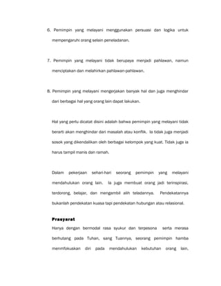 6. Pemimpin yang melayani menggunakan persuasi dan logika untuk
mempengaruhi orang selain peneladanan.
7. Pemimpin yang melayani tidak berupaya menjadi pahlawan, namun
menciptakan dan melahirkan pahlawan-pahlawan.
8. Pemimpin yang melayani mengerjakan banyak hal dan juga menghindar
dari berbagai hal yang orang lain dapat lakukan.
Hal yang perlu dicatat disini adalah bahwa pemimpin yang melayani tidak
berarti akan menghindar dari masalah atau konflik. Ia tidak juga menjadi
sosok yang dikendalikan oleh berbagai kelompok yang kuat. Tidak juga ia
harus tampil manis dan ramah.
Dalam pekerjaan sehari-hari seorang pemimpin yang melayani
mendahulukan orang lain. Ia juga membuat orang jadi terinspirasi,
terdorong, belajar, dan mengambil alih teladannya. Pendekatannya
bukanlah pendekatan kuasa tapi pendekatan hubungan atau relasional.
Prasyarat
Hanya dengan bermodal rasa syukur dan terpesona serta merasa
berhutang pada Tuhan, sang Tuannya, seorang pemimpin hamba
menmfokuskan diri pada mendahulukan kebutuhan orang lain,
 