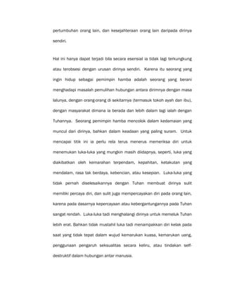 pertumbuhan orang lain, dan kesejahteraan orang lain daripada dirinya
sendiri.
Hal ini hanya dapat terjadi bila secara esensial ia tidak lagi terkungkung
atau terobsesi dengan urusan dirinya sendiri. Karena itu seorang yang
ingin hidup sebagai pemimpin hamba adalah seorang yang berani
menghadapi masalah pemulihan hubungan antara dirimnya dengan masa
lalunya, dengan orang-orang di sekitarnya (termasuk tokoh ayah dan ibu),
dengan masyarakat dimana ia berada dan lebih dalam lagi ialah dengan
Tuhannya. Seorang pemimpin hamba mencolok dalam kedamaian yang
muncul dari dirinya, bahkan dalam keadaan yang paling suram. Untuk
mencapai titik ini ia perlu rela terus menerus memeriksa diri untuk
menemukan luka-luka yang mungkin masih diidapnya, seperti, luka yang
diakibatkan oleh kemarahan terpendam, kepahitan, ketakutan yang
mendalam, rasa tak berdaya, kebencian, atau kesepian. Luka-luka yang
tidak pernah diselesaikannya dengan Tuhan membuat dirinya sulit
memiliki percaya diri, dan sulit juga mempercayakan diri pada orang lain,
karena pada dasarnya kepercayaan atau kebergantungannya pada Tuhan
sangat rendah. Luka-luka tadi menghalangi dirinya untuk memeluk Tuhan
lebih erat. Bahkan tidak mustahil luka tadi menampakkan diri kelak pada
saat yang tidak tepat dalam wujud kemarukan kuasa, kemarukan uang,
penggunaan pengaruh seksualitas secara keliru, atau tindakan self-
destruktif dalam hubungan antar manusia.
 