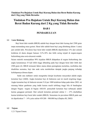 Tindakan Pra Rujukan Untuk Bayi Kurang Bulan dan Berat Badan Kurang
      dari 2 Kg yang Tidak Bernafas

         Tindakan Pra Rujukan Untuk Bayi Kurang Bulan dan
          Berat Badan Kurang dari 2 Kg yang Tidak Bernafas
                                               BAB I
                                       PENDAHULUAN

1.1   Latar Belakang
           Bayi berat lahir rendah (BBLR) adalah bayi dengan berat lahir kurang dari 2500 gram
      tanpa memandang masa gestasi. Berat lahir adalah berat bayi yang ditimbang dalam 1 (satu)
      jam setelah lahir. Prevalensi bayi berat lahir rendah (BBLR) diperkirakan 15% dari seluruh
      kelahiran di dunia dengan batasan 3,3%-38% dan lebih sering terjadi di negara-negara
      berkembang atau sosio-ekonomi rendah.
      Secara statistik menunjukkan 90% kejadian BBLR didapatkan di negara berkembang dan
      angka kematiannya 35 kali lebih tinggi dibanding pada bayi dengan berat lahir lebih dari
      2500 gram (4). BBLR termasuk faktor utama dalam peningkatan mortalitas, morbiditas dan
      disabilitas neonatus, bayi dan anak serta memberikan dampak jangka panjang terhadap
      kehidupannya dimasa depan.
             Salah satu indikator untuk mengetahui derajat kesehatan masyarakat adalah angka
      kematian bayi (AKB). Angka kematian bayi di Indonesia saat ini masih tergolong tinggi.
      Angka kematian bayi di Indoesia tercatat 51,0 per 1000 kelahiran hidup pada tahun 2003, ini
      memang bukan gambaran yang indah karena masih terbilang tinggi bila di bandingkan
      dengan Negara –negara di bagian ASEAN. pennyebab kematian bayi terbanyak adalah
      karena gangguan perinatal. Dari seluruh kematian perinatal sekitar 2 – 27% disebabkan
      karena kelahiran bayi berat lahir rendah (BBLR). Sementara itu prevalensi BBLR pada saat
      ini diperkirakan 7 – 14% yaitu sekitar 459.200 – 900.000 bayi (Depkes RI, 2005)




1.2   Tujuan
      1.2.1 Tujuan Umum
 