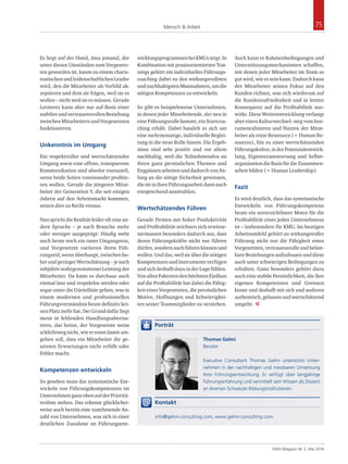 Mensch & Arbeit 75 
KMU-Magazin Nr. 5, Mai 2014 
Es liegt auf der Hand, dass jemand, der 
unter diesen Umständen zum Vorgesetz­ten 
geworden ist, kaum zu einem charis­matischen 
und leidenschaftlichen Leader 
wird, den die Mitarbeiter als Vorbild ak­zeptieren 
und dem sie folgen, weil sie es 
wollen – nicht weil sie es müssen. Gerade 
Letzteres kann aber nur auf Basis einer 
stabilen und vertrauensvollen Beziehung 
zwischen Mitarbeitern und Vorgesetzten 
funktionieren. 
Unkenntnis im Umgang 
Ein respektvoller und wertschätzender 
Umgang sowie eine offene, transparente 
Kommunikation sind absolut essenziell, 
wenn beide Seiten voneinander profitie­ren 
wollen. Gerade die jüngeren Mitar­beiter 
der Generation Y, die seit einigen 
Jahren auf den Arbeitsmarkt kommen, 
setzen dies zu Recht voraus. 
Nun spricht die Realität leider oft eine an­dere 
Sprache – je nach Branche mehr 
oder weniger ausgeprägt: Häufig weht 
auch heute noch ein rauer Umgangston, 
und Vorgesetzte variieren ihren Füh­rungsstil, 
wenn überhaupt, zwischen ho­her 
und geringer Wertschätzung – je nach 
subjektiv wahrgenommener Leistung der 
Mitarbeiter. Da kann es durchaus auch 
einmal laut und respektlos werden oder 
sogar unter die Gürtellinie gehen, was in 
einem modernen und professionellen 
Führungsverständnis heute definitiv kei­nen 
Platz mehr hat. Der Grund dafür liegt 
meist in fehlenden Handlungsalterna­tiven, 
das heisst, der Vorgesetzte weiss 
schlichtweg nicht, wie er sonst damit um­gehen 
soll, dass ein Mitarbeiter die ge­setzten 
Erwartungen nicht erfüllt oder 
Fehler macht. 
Kompetenzen entwickeln 
So gesehen muss das systematische Ent­wickeln 
von Führungskompetenzen im 
Unternehmen ganz oben auf der Prioritä­tenliste 
stehen. Das erkennt glücklicher­weise 
auch bereits eine zunehmende An­zahl 
von Unternehmen, was sich in einer 
deutlichen Zunahme an Führungsent­wicklungsprogrammen 
bei KMUs zeigt. In 
Kombination mit praxisorientierten Trai­nings 
gehört ein individuelles Führungs­coaching 
dabei zu den wirkungsvollsten 
und nachhaltigsten Massnahmen, um die 
nötigen Kompetenzen zu entwickeln. 
So gibt es beispielsweise Unternehmen, 
in denen jeder Mitarbeitende, der neu in 
eine Führungsrolle kommt, ein Startcoa­ching 
erhält. Dabei handelt es sich um 
eine mehrmonatige, individuelle Beglei­tung 
in die neue Rolle hinein. Die Ergeb­nisse 
sind sehr positiv und vor allem 
nachhaltig, weil die Teilnehmenden an 
ihren ganz persönlichen Themen und 
Engpässen arbeiten und dadurch von An­fang 
an die nötige Sicherheit gewinnen, 
die sie in ihrer Führungsarbeit dann auch 
entsprechend ausstrahlen. 
Wertschätzendes Führen 
Gerade Firmen mit hoher Produktivität 
und Profitabilität zeichnen sich erwiese­nermassen 
besonders dadurch aus, dass 
deren Führungskräfte nicht nur führen 
dürfen, sondern auch führen können und 
wollen. Und das, weil sie über die nötigen 
Kompetenzen und Instrumente verfügen 
und sich deshalb dazu in der Lage fühlen. 
Von allen Faktoren den höchsten Einfluss 
auf die Profitabilität hat dabei die Fähig­keit 
eines Vorgesetzten, die persönlichen 
Motive, Hoffnungen und Schwierigkei­ten 
seiner Teammitglieder zu verstehen. 
Auch kann er Rahmenbedingungen und 
Unterstützungsmechanismen schaffen, 
mit denen jeder Mitarbeiter im Team so 
gut wird, wie er sein kann. Dadurch kann 
der Mitarbeiter seinen Fokus auf den 
Kunden richten, was sich wiederum auf 
die Kundenzufriedenheit und in letzter 
Konsequenz auf die Profitabilität aus­wirkt. 
Diese Weiterentwicklung verlangt 
aber einen Kulturwechsel: weg vom Inst­rumentalisieren 
und Nutzen der Mitar­beiter 
als reine Ressource (= Human Re­sources), 
hin zu einer wertschätzenden 
Führungskultur, in der Potenzialentwick­lung, 
Eigenverantwortung und Selbst­organisation 
die Basis für die Zusammen­arbeit 
bilden (= Human Leadership). 
Fazit 
Es wird deutlich, dass das systematische 
Entwickeln von Führungskompetenz 
heute ein unverzichtbarer Motor für die 
Profitabilität eines jeden Unternehmens 
ist – insbesondere für KMU. Im heutigen 
Arbeitsumfeld gehört zu wirkungsvoller 
Führung nicht nur die Fähigkeit eines 
Vorgesetzten, vertrauensvolle und belast­bare 
Beziehungen aufzubauen und diese 
auch unter schwierigen Bedingungen zu 
erhalten. Ganz besonders gehört dazu 
auch eine stabile Persönlichkeit, die ihre 
eigenen Kompetenzen und Grenzen 
kennt und deshalb mit sich und anderen 
authentisch, gelassen und wertschätzend 
umgeht. « 
Porträt 
Thomas Gelmi 
Berater 
Executive Consultant Thomas Gelmi unterstützt Unter-nehmen 
in der nachhaltigen und messbaren Umsetzung 
ihrer Führungsentwicklung. Er verfügt über langjährige 
Führungserfahrung und vermittelt sein Wissen als Dozent 
an diversen Schweizer Bildungsinstitutionen. 
Kontakt 
info@gelmi-consulting.com, www.gelmi-consulting.com 
