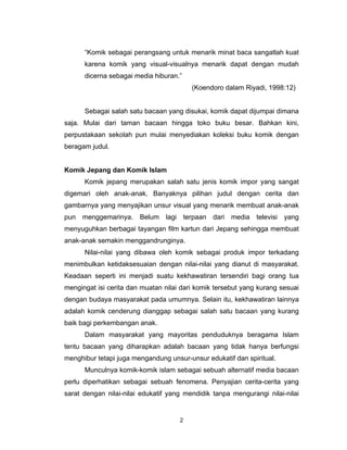 “Komik sebagai perangsang untuk menarik minat baca sangatlah kuat
      karena komik yang visual-visualnya menarik dapat dengan mudah
      dicerna sebagai media hiburan.”
                                         (Koendoro dalam Riyadi, 1998:12)


      Sebagai salah satu bacaan yang disukai, komik dapat dijumpai dimana
saja. Mulai dari taman bacaan hingga toko buku besar. Bahkan kini,
perpustakaan sekolah pun mulai menyediakan koleksi buku komik dengan
beragam judul.


Komik Jepang dan Komik Islam
      Komik jepang merupakan salah satu jenis komik impor yang sangat
digemari oleh anak-anak. Banyaknya pilihan judul dengan cerita dan
gambarnya yang menyajikan unsur visual yang menarik membuat anak-anak
pun menggemarinya. Belum lagi terpaan dari media televisi yang
menyuguhkan berbagai tayangan film kartun dari Jepang sehingga membuat
anak-anak semakin menggandrunginya.
      Nilai-nilai yang dibawa oleh komik sebagai produk impor terkadang
menimbulkan ketidaksesuaian dengan nilai-nilai yang dianut di masyarakat.
Keadaan seperti ini menjadi suatu kekhawatiran tersendiri bagi orang tua
mengingat isi cerita dan muatan nilai dari komik tersebut yang kurang sesuai
dengan budaya masyarakat pada umumnya. Selain itu, kekhawatiran lainnya
adalah komik cenderung dianggap sebagai salah satu bacaan yang kurang
baik bagi perkembangan anak.
      Dalam masyarakat yang mayoritas penduduknya beragama Islam
tentu bacaan yang diharapkan adalah bacaan yang tidak hanya berfungsi
menghibur tetapi juga mengandung unsur-unsur edukatif dan spiritual.
      Munculnya komik-komik islam sebagai sebuah alternatif media bacaan
perlu diperhatikan sebagai sebuah fenomena. Penyajian cerita-cerita yang
sarat dengan nilai-nilai edukatif yang mendidik tanpa mengurangi nilai-nilai


                                     2
 