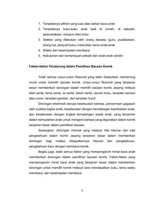 1. Tersedianya pilihan yang luas atas bahan baca anak
       2. Tersedianya    buku-buku     anak    baik   di   rumah,    di   sekolah,
           perpustakaan, maupun toko buku
       3. Seleksi yang dilakukan oleh orang dewasa (guru, pustakawan,
           orang tua, penjual buku) untuk/atas nama anak-anak
       4. Waktu dan kesempatan membaca
       5. Kebutuhan dan kemampuan pribadi dari anak-anak sendiri


Faktor-faktor Pendorong dalam Pemilihan Bacaan Komik


       Tidak semua unsur-unsur fiksional yang telah disebutkan mendorong
murid untuk memilih bacaan komik. Unsur-unsur fiksional yang berperan
besar memberikan dorongan dalam memilih bacaan komik Jepang meliputi
latar cerita, tema cerita, isi cerita, tokoh cerita, ukuran buku, tampilan sampul
atau cover, tampilan gambar, dan tampilan huruf.
       Dorongan ekstrinsik berupa kesesuaian bahasa, pencernaan gagasan
oleh kualitas logika anak, keselarasan dengan kematangan kepribadian anak,
dan keselarasan dengan tingkat kematangan sosial anak, yang tercermin
dalam kemudahan anak untuk mengerti bahasa yang digunakan dalam komik
berperan besar dalam pemilihan bacaan.
       Sedangkan, dorongan intrinsik yang meliputi nilai hiburan dan nilai
pengetahuan dalam komik Jepang berperan besar dalam memberikan
dorongan     bagi   melalui   didapatkannya     hiburan     dan     pengetahuan-
pengetahuan baru dengan membaca komik.
       Begitu juga, tidak semua faktor yang mempengaruhi minat baca anak
memberikan dorongan dalam pemilihan bacaan komik. Faktor-faktor yang
mempengaruhi minat baca anak yang berperan besar dalam memberikan
dorongan untuk memilih komik meliputi cara mendapatkan buku, lama waktu
membaca, dan kesempatan membaca.




                                       5
 