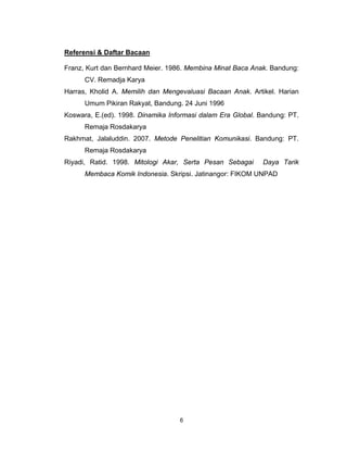 Referensi & Daftar Bacaan

Franz, Kurt dan Bernhard Meier. 1986. Membina Minat Baca Anak. Bandung:
      CV. Remadja Karya
Harras, Kholid A. Memilih dan Mengevaluasi Bacaan Anak. Artikel. Harian
      Umum Pikiran Rakyat, Bandung. 24 Juni 1996
Koswara, E.(ed). 1998. Dinamika Informasi dalam Era Global. Bandung: PT.
      Remaja Rosdakarya
Rakhmat, Jalaluddin. 2007. Metode Penelitian Komunikasi. Bandung: PT.
      Remaja Rosdakarya
Riyadi, Ratid. 1998. Mitologi Akar, Serta Pesan Sebagai     Daya Tarik
      Membaca Komik Indonesia. Skripsi. Jatinangor: FIKOM UNPAD




                                   6
 