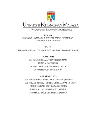 KURSUS
GGGE 2123 TEKNOLOGI & INOVASI DALAM PENDIDIKAN
SEMESTER 1 SESI 2020/2021
TAJUK
PERANAN SEKOLAH TERHADAP MASYARAKAT BERBILANG KAUM
PENSYARAH
LT. KOL. MOHD JASMY BIN ABD RAHMAN
EN MD YUSOFF DAUD
DR MOHD KHALID BIN MOHAMAD NASIR
DR NOR HAFIZAH BINTI ADNAN
AHLI KUMPULAN :
NUR AINA NAJIHAH BINTI AHMAD HISHAM (A170361)
NUR FAIQAH MUNIRAH BINTI KHAIRUL ANWAR (A169827)
NURUL HAZRATI BINTI RAZALI (A171916)
KAHVIA RAJ A/L MOGANADAS (A170510)
MUHAMMAD IZZUL BIN RAZLAN (A184319)
 