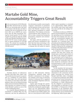 mineral
54
PETROMINER No. 08/August 15, 2014
I
n the second quarter of 2014 Martabe
Gold Mine disclosed that its mining
and ore processing plant had been
in accordance with the plan and able to
maintain the cost of production at low
level. AISC was at US$709 per ounce,
lower than the WGC benchmark. Dur-
ing the second quarter 70 135 ounces
of gold was produced. Until the middle
of this year Martabe Gold Mine has pro-
duced 134 937 ounces of gold, equiva-
lent to annual production of 270 000
ounces. The amount has exceeded the
current annual gold target of 230 000 to
250 000 ounces.
whilst capital expenditure is estimated
to be approximately US$60 million—
this includes some minor land acquisi-
tion costs and lifts for the tailings stor-
age facility.
Coordinator of advocacy of PWYP In-
donesia Aryanto Nugroho said, although
the operating costs are maintained at a
low level, the Company must also con-
sider the environmental standard and
the safety of workforce in the mining
operations on a consistent basis. The
principle permit obtained by Martabe to
develop a dam of tailings storage facility
should be followed by the management
of tailings with safety based on the stan-
dards on specified threshold.
In response to the company’s CSR
activities that have been carried out,
Aryanto gave a positive appreciation on
the effort of the company to empower
the communities and he hoped the ac-
tivities can take place on a participatory,
measurable and sustainable basis and
there should be coordination with the
local government in order to avoid any
overlapping development, planning and
budgeting.
“In the meantime the local govern-
ment as one of the shareholders of Mar-
tabe Gold Mine should be able to convey
information to the community and the
public concerning the revenues from
Martabe Gold Mine, either of dividend
or of fund from production split (DBH)
provided by the Central Government. It
is important in considering that Local
Government as a Public Administrator
has the obligation to proactively pro-
vide information as referring to in Law
No.14/2008 on Transparency of Public
Information, so any asymmetric infor-
mation between the community and the
mining industry can be minimized from
the beginning,” added Aryanto. (W18)
the information to public concerning the
company’s achievement of production
and the payment of taxes and non-taxes
shows that Martabe commits to keep
their operation transparent to related
stakeholders. “The company can become
a good model for other companies in ef-
fort to create a mutual trust among the
government, companies and communi-
ties,” she said.
She hopes, with the production ca-
pacity and revenue contribution to the
State that have been increasing, in the
future Martabe Gold Mine can become
a company that will submit its reports
Martabe Gold Mine,
Accountability Triggers Great Result
President Director of G-Resources
Martabe Gold Mine Peter Albert said,
“Our production form quarter to quarter
give us a confidence we could achieve
our 2014 target. Also with operational
cost which we tried always below WGC
guidance. Above all, we keep prioritizing
safety and environmental stability in our
daily operation, we continue to demon-
strate Martabe’s position as one of the
world’s leading gold mines.”
In a response, Maryati Abdullah, the
Coordinator of Publish What You Pay
Indonesia, said that the publication of
based on EITI (Extractive Industry
Transparency Initiative) along with
Martabe’s commitment to be transpar-
ent company in the sector of extractive
industry. In Indonesia EITI is regulated
under Presidential Regulation (Decree)
No.26 Year 2010.
Capital spent through the quarter,
including for the cost of tailings storage
facility but excluding the regional explo-
ration cost was approximately US$15
million. The cost of exploration activities
was initially set up at US$17 million, and
later on it was lowered to US$15 million
Martabe Gold Mine.
 