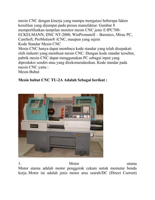 mesin CNC dengan kinerja yang mampu mengatasi beberapa faktor
kesulitan yang dijumpai pada proses manufaktur. Gambar 8
memperlihatkan tampilan monitor mesin CNC jenis E·IPC700-
ECKELMANN, DNC NT-2000, WinPromateII – Baronics, Mirac PC,
CamSoft, ProMotion® iCNC, maupun yang sejeni
Kode Standar Mesin CNC
Mesin CNC hanya dapat membaca kode standar yang telah disepakati
oleh industri yang membuat mesin CNC. Dengan kode standar tersebut,
pabrik mesin CNC dapat menggunakan PC sebagai input yang
diproduksi sendiri atau yang direkomendasikan. Kode standar pada
mesin CNC yaitu :
Mesin Bubut
Mesin bubut CNC TU-2A Adalah Sebagai berikut :
1. Motor utama
Motor utama adalah motor penggerak cekam untuk memutar benda
kerja. Motor ini adalah jenis motor arus searah/DC (Direct Current)
 