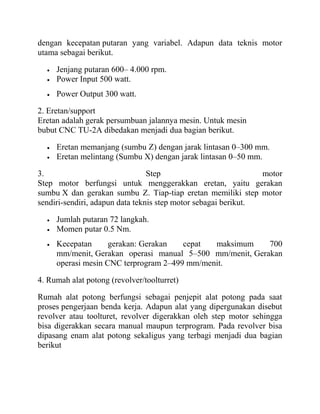 dengan kecepatan putaran yang variabel. Adapun data teknis motor
utama sebagai berikut.
• Jenjang putaran 600– 4.000 rpm.
• Power Input 500 watt.
• Power Output 300 watt.
2. Eretan/support
Eretan adalah gerak persumbuan jalannya mesin. Untuk mesin
bubut CNC TU-2A dibedakan menjadi dua bagian berikut.
• Eretan memanjang (sumbu Z) dengan jarak lintasan 0–300 mm.
• Eretan melintang (Sumbu X) dengan jarak lintasan 0–50 mm.
3. Step motor
Step motor berfungsi untuk menggerakkan eretan, yaitu gerakan
sumbu X dan gerakan sumbu Z. Tiap-tiap eretan memiliki step motor
sendiri-sendiri, adapun data teknis step motor sebagai berikut.
• Jumlah putaran 72 langkah.
• Momen putar 0.5 Nm.
• Kecepatan gerakan: Gerakan cepat maksimum 700
mm/menit, Gerakan operasi manual 5–500 mm/menit, Gerakan
operasi mesin CNC terprogram 2–499 mm/menit.
4. Rumah alat potong (revolver/toolturret)
Rumah alat potong berfungsi sebagai penjepit alat potong pada saat
proses pengerjaan benda kerja. Adapun alat yang dipergunakan disebut
revolver atau toolturet, revolver digerakkan oleh step motor sehingga
bisa digerakkan secara manual maupun terprogram. Pada revolver bisa
dipasang enam alat potong sekaligus yang terbagi menjadi dua bagian
berikut
 