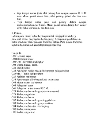 • tiga tempat untuk jenis alat potong luar dengan ukuran 12 × 12
mm. Misal: pahat kanan luar, pahat potong, pahat ulir, dan lain-
lain.
• Tiga tempat untuk jenis alat potong dalam dengan
maksimum diameter 8 mm. Misal: pahat kanan dalam, bor, center
drill, pahat ulir dalam, dan lain-lain.
5. Cekam
Cekam pada mesin bubut berfungsi untuk menjepit benda kerja
pada saat proses penyayatan berlangsung. Kecepatan spindel mesin
bubut ini diatur menggunakan transmisi sabuk. Pada sistem transmisi
sabuk dibagi menjadi enam transmisi penggerak
Fungsi G
G00 Gerakan cepat
G01Interpolasi linear
G02/G03 Interpolari melingkar
G04 Waktu tinggal diam.
G21 Blok kosong
G24 Penetapan radius pada pemrograman harga absolut
G25/M17 Teknik sub program
G27 Perintah melompat
G33 Pemotongan ulir dengan kisar tetap sama
G64 Motor asutan tak berarus
G65 Pelayanan kaset
G66 Pelayanan antar aparat RS 232
G73 Siklus pemboran dengan pemutusan tatal
G78 Siklus penguliran
G81 Siklus pemboran
G82 Siklus pemboran dengan tinggal diam.
G83 Siklus pemboran dengan penarikan
G84 Siklus pembubutan memanjang
G85 Siklus pereameran
G86 Siklus pengaluran
 