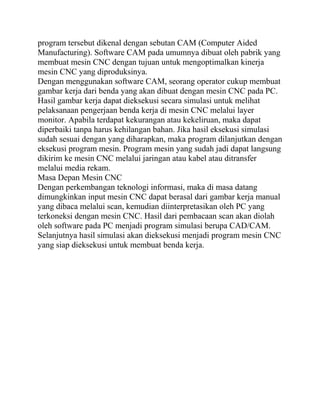 program tersebut dikenal dengan sebutan CAM (Computer Aided
Manufacturing). Software CAM pada umumnya dibuat oleh pabrik yang
membuat mesin CNC dengan tujuan untuk mengoptimalkan kinerja
mesin CNC yang diproduksinya.
Dengan menggunakan software CAM, seorang operator cukup membuat
gambar kerja dari benda yang akan dibuat dengan mesin CNC pada PC.
Hasil gambar kerja dapat dieksekusi secara simulasi untuk melihat
pelaksanaan pengerjaan benda kerja di mesin CNC melalui layer
monitor. Apabila terdapat kekurangan atau kekeliruan, maka dapat
diperbaiki tanpa harus kehilangan bahan. Jika hasil eksekusi simulasi
sudah sesuai dengan yang diharapkan, maka program dilanjutkan dengan
eksekusi program mesin. Program mesin yang sudah jadi dapat langsung
dikirim ke mesin CNC melalui jaringan atau kabel atau ditransfer
melalui media rekam.
Masa Depan Mesin CNC
Dengan perkembangan teknologi informasi, maka di masa datang
dimungkinkan input mesin CNC dapat berasal dari gambar kerja manual
yang dibaca melalui scan, kemudian diinterpretasikan oleh PC yang
terkoneksi dengan mesin CNC. Hasil dari pembacaan scan akan diolah
oleh software pada PC menjadi program simulasi berupa CAD/CAM.
Selanjutnya hasil simulasi akan dieksekusi menjadi program mesin CNC
yang siap dieksekusi untuk membuat benda kerja.
 