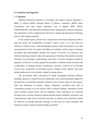 E. Conclusion and Suggestion

1. Conclusion
      National authorized institution to investigate and analyze disaster indication is
BMG. It informs BNPB (National Board of Disaster Treatment). BNPB makes
coordination with other related institutions such as Bapeda, BPPT, PKLH,
NAKERSTRANS, and educational institutions about management of disaster mitigation.
The information will be simultaneously delivered to people and educational institutions
based on their capacity and task.
      In the sample regions, disaster risk is high because the disaster frequency tends to
high and varied. The susceptibility of people is high as well, if it is seen from the
closeness to disaster source, solid demography structure, high non-productive age, high
account and risk of life, low quality of building, low mobility, and low degree of disaster
knowledge and understanding. Inability that consists of poverty, low education, and
limited technological mastery makes the opportunity to find better life alternative limited.
Therefore, the knowledge, understanding, and skills of disaster mitigation should be
upgraded. In the level of society, people have potential to establish mutual assistance and
to participate in handling disaster. Socialization, therefore, could be set up through
several ways, particularly by providing courses, training, books, pictures, and other
printed media given to every family or glued in strategic places.
      The government either represented by Badan Penanganan Bencana (Disaster
Handling Agency) or resulted from the collaboration with related institutions begins the
development of socialization materials of disaster such as layout, map of at risk regions,
kinds and indications of disaster, disaster mitigation, evacuation map, map of
vulnerability potential on at risk regions, SOP of disaster handling, information system
(early warning), disaster books, and the mitigation. Those information are socialized
through courses, training, education, printed materials (books, pamphlets, brochures), and
communication media such as television and radio. In addition, the socialization should
be followed up through particular trainings of self-rescue by using simulation and
rehearsal in order to maintain such knowledge and ability.




                                                                                         14
 