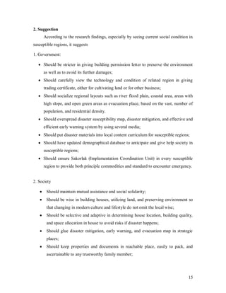 2. Suggestion
      According to the research findings, especially by seeing current social condition in
susceptible regions, it suggests

1. Government:

      Should be stricter in giving building permission letter to preserve the environment
      as well as to avoid its further damages;
      Should carefully view the technology and condition of related region in giving
      trading certificate, either for cultivating land or for other business;
      Should socialize regional layouts such as river flood plain, coastal area, areas with
      high slope, and open green areas as evacuation place, based on the vast, number of
      population, and residential density.
      Should overspread disaster susceptibility map, disaster mitigation, and effective and
      efficient early warning system by using several media;
      Should put disaster materials into local content curriculum for susceptible regions;
      Should have updated demographical database to anticipate and give help society in
      susceptible regions;
      Should ensure Sakorlak (Implementation Coordination Unit) in every susceptible
      region to provide both principle commodities and standard to encounter emergency.


2. Society

       Should maintain mutual assistance and social solidarity;
       Should be wise in building houses, utilizing land, and preserving environment so
       that changing in modern culture and lifestyle do not omit the local wise;
       Should be selective and adaptive in determining house location, building quality,
       and space allocation in house to avoid risks if disaster happens;
       Should glue disaster mitigation, early warning, and evacuation map in strategic
       places;
       Should keep properties and documents in reachable place, easily to pack, and
       ascertainable to any trustworthy family member;




                                                                                         15
 
