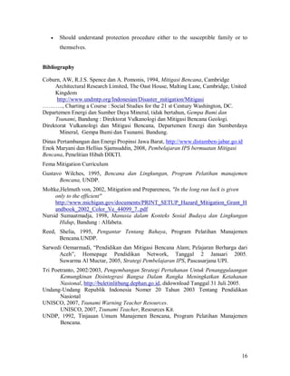Should understand protection procedure either to the susceptible family or to
       themselves.


Bibliography

Coburn, AW, R.J.S. Spence dan A. Pomonis, 1994, Mitigasi Bencana, Cambridge
     Architectural Research Limited, The Oast House, Malting Lane, Cambridge, United
     Kingdom
      http://www.undmtp.org/Indonesian/Disaster_mitigation/Mitigasi
……….., Charting a Course : Social Studies for the 21 st Century Washington, DC.
Departemen Energi dan Sumber Daya Mineral, tidak bertahun, Gempa Bumi dan
     Tsunami, Bandung : Direktorat Vulkanologi dan Mitigasi Bencana Geologi.
Direktorat Vulkanologi dan Mitigasi Bencana, Departemen Energi dan Sumberdaya
       Mineral, Gempa Bumi dan Tsunami. Bandung.
Dinas Pertambangan dan Energi Propinsi Jawa Barat, http://www.distamben-jabar.go.id
Enok Maryani dan Hellius Sjamsuddin, 2008, Pembelajaran IPS bermuatan Mitigasi
Bencana, Penelitian Hibah DIKTI.
Fema Mitigation Currículum
Gustavo Wilches, 1995, Bencana dan Lingkungan, Program Pelatihan manajemen
      Bencana, UNDP.
Moltke,Helmuth von, 2002, Mitigation and Prepareness, "In the long run luck is given
     only to the efficient"
     http://www.michigan.gov/documents/PRINT_SETUP_Hazard_Mitigation_Grant_H
     andbook_2002_Color_Ve_44099_7..pdf
Nursid Sumaatmadja, 1998, Manusia dalam Konteks Sosial Budaya dan Lingkungan
       Hidup, Bandung : Alfabeta.
Reed, Shelia, 1995, Pengantar Tentang Bahaya, Program Pelatihan Manajemen
      Bencana.UNDP.
Sarwedi Oemarmadi, “Pendidikan dan Mitigasi Bencana Alam; Pelajaran Berharga dari
      Aceh”, Homepage Pendidikan Network, Tanggal 2 Januari 2005.
      Suwarma Al Muctar, 2005, Strategi Pembelajaran IPS, Pascasarjana UPI.
Tri Poetranto, 2002/2003, Pengembangan Strategi Pertahanan Untuk Penanggulaangan
       Kemungkinan Disintegrasi Bangsa Dalam Rangka Meningkatkan Ketahanan
       Nasional, http://buletinlitbang.dephan.go.id, didownload Tanggal 31 Juli 2005.
Undang-Undang Republik Indonesia Nomer 20 Tahun 2003 Tentang Pendidikan
       Nasional
UNISCO, 2007, Tsunami Warning Teacher Resources.
       UNISCO, 2007, Tsunami Teacher, Resources Kit.
UNDP, 1992, Tinjauan Umum Manajemen Bencana, Program Pelatihan Manajemen
       Bencana.




                                                                                  16
 