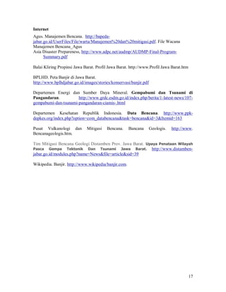 Internet
Agus. Manajemen Bencana. http://bapeda-
jabar.go.id/UserFiles/File/warta/Manajemen%20dan%20mitigasi.pdf. File Wacana
Manajemen Bencana_Agus
Asia Disaster Prepareness, http://www.adpc.net/audmp/AUDMP-Final-Program-
      Summary.pdf

Balai Kliring Propinsi Jawa Barat. Profil Jawa Barat. http://www.Profil Jawa Barat.htm

BPLHD. Peta Banjir di Jawa Barat.
http://www.bplhdjabar.go.id/images/stories/konservasi/banjir.pdf

Departemen Energi dan Sumber Daya Mineral. Gempabumi dan Tsunami di
Pangandaran.          http://www.grdc.esdm.go.id/index.php/berita/1-latest-news/107-
gempabumi-dan-tsunami-pangandaran-ciamis-.html

Departemen Kesehatan Republik Indonesia. Data Bencana. http://www.ppk-
depkes.org/index.php?option=com_databencana&task=bencana&id=3&Itemid=163

Pusat Vulkanologi dan        Mitigasi   Bencana.      Bancana      Geologis.   http://www.
Bencanageologis.htm.

Tim Mitigasi Bencana Geologi Distamben Prov. Jawa Barat. Upaya Penataan Wilayah
Pasca Gempa Tektonik Dan Tsunami Jawa Barat. http://www.distamben-
jabar.go.id/modules.php?name=News&file=article&sid=39

Wikipedia. Banjir. http://www.wikipedia/banjir.com.




                                                                                         17
 