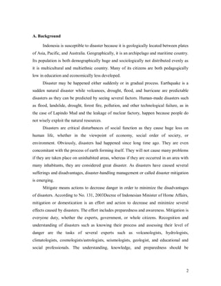 A. Background

      Indonesia is susceptible to disaster because it is geologically located between plates
of Asia, Pacific, and Australia. Geographically, it is an archipelago and maritime country.
Its population is both demographically huge and sociologically not distributed evenly as
it is multicultural and multiethnic country. Many of its citizens are both pedagogically
low in education and economically less developed.
      Disaster may be happened either suddenly or in gradual process. Earthquake is a
sudden natural disaster while volcanoes, drought, flood, and hurricane are predictable
disasters as they can be predicted by seeing several factors. Human-made disasters such
as flood, landslide, drought, forest fire, pollution, and other technological failure, as in
the case of Lapindo Mud and the leakage of nuclear factory, happen because people do
not wisely exploit the natural resources.
      Disasters are critical disturbances of social function as they cause huge loss on
human life, whether in the viewpoint of economy, social order of society, or
environment. Obviously, disasters had happened since long time ago. They are even
concomitant with the process of earth forming itself. They will not cause many problems
if they are taken place on uninhabited areas, whereas if they are occurred in an area with
many inhabitants, they are considered great disaster. As disasters have caused several
sufferings and disadvantages, disaster-handling management or called disaster mitigation
is emerging.
      Mitigate means actions to decrease danger in order to minimize the disadvantages
of disasters. According to No. 131, 2003Decree of Indonesian Minister of Home Affairs,
mitigation or domestication is an effort and action to decrease and minimize several
effects caused by disasters. The effort includes preparedness and awareness. Mitigation is
everyone duty, whether the experts, government, or whole citizens. Recognition and
understanding of disasters such as knowing their process and assessing their level of
danger are the tasks of several experts such as volcanologists, hydrologists,
climatologists, cosmologists/astrologists, seismologists, geologist, and educational and
social professionals. The understanding, knowledge, and preparedness should be




                                                                                          2
 