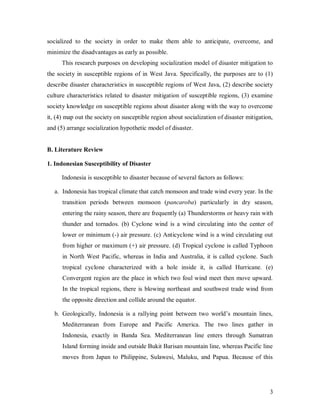 socialized to the society in order to make them able to anticipate, overcome, and
minimize the disadvantages as early as possible.
      This research purposes on developing socialization model of disaster mitigation to
the society in susceptible regions of in West Java. Specifically, the purposes are to (1)
describe disaster characteristics in susceptible regions of West Java, (2) describe society
culture characteristics related to disaster mitigation of susceptible regions, (3) examine
society knowledge on susceptible regions about disaster along with the way to overcome
it, (4) map out the society on susceptible region about socialization of disaster mitigation,
and (5) arrange socialization hypothetic model of disaster.


B. Literature Review

1. Indonesian Susceptibility of Disaster

      Indonesia is susceptible to disaster because of several factors as follows:

   a. Indonesia has tropical climate that catch monsoon and trade wind every year. In the
      transition periods between monsoon (pancaroba) particularly in dry season,
      entering the rainy season, there are frequently (a) Thunderstorms or heavy rain with
      thunder and tornados. (b) Cyclone wind is a wind circulating into the center of
      lower or minimum (-) air pressure. (c) Anticyclone wind is a wind circulating out
      from higher or maximum (+) air pressure. (d) Tropical cyclone is called Typhoon
      in North West Pacific, whereas in India and Australia, it is called cyclone. Such
      tropical cyclone characterized with a hole inside it, is called Hurricane. (e)
      Convergent region are the place in which two foul wind meet then move upward.
      In the tropical regions, there is blowing northeast and southwest trade wind from
      the opposite direction and collide around the equator.

   b. Geologically, Indonesia is a rallying point between two world’s mountain lines,
      Mediterranean from Europe and Pacific America. The two lines gather in
      Indonesia, exactly in Banda Sea. Mediterranean line enters through Sumatran
      Island forming inside and outside Bukit Barisan mountain line, whereas Pacific line
      moves from Japan to Philippine, Sulawesi, Maluku, and Papua. Because of this




                                                                                           3
 