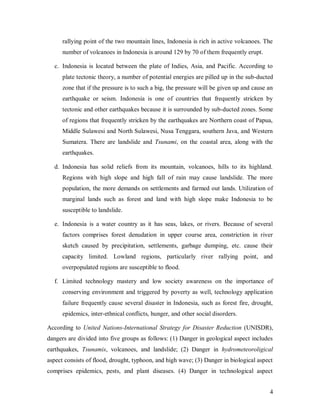 rallying point of the two mountain lines, Indonesia is rich in active volcanoes. The
      number of volcanoes in Indonesia is around 129 by 70 of them frequently erupt.

  c. Indonesia is located between the plate of Indies, Asia, and Pacific. According to
      plate tectonic theory, a number of potential energies are pilled up in the sub-ducted
      zone that if the pressure is to such a big, the pressure will be given up and cause an
      earthquake or seism. Indonesia is one of countries that frequently stricken by
      tectonic and other earthquakes because it is surrounded by sub-ducted zones. Some
      of regions that frequently stricken by the earthquakes are Northern coast of Papua,
      Middle Sulawesi and North Sulawesi, Nusa Tenggara, southern Java, and Western
      Sumatera. There are landslide and Tsunami, on the coastal area, along with the
      earthquakes.

  d. Indonesia has solid reliefs from its mountain, volcanoes, hills to its highland.
      Regions with high slope and high fall of rain may cause landslide. The more
      population, the more demands on settlements and farmed out lands. Utilization of
      marginal lands such as forest and land with high slope make Indonesia to be
      susceptible to landslide.

  e. Indonesia is a water country as it has seas, lakes, or rivers. Because of several
      factors comprises forest denudation in upper course area, constriction in river
      sketch caused by precipitation, settlements, garbage dumping, etc. cause their
      capacity limited. Lowland regions, particularly river rallying point, and
      overpopulated regions are susceptible to flood.

  f. Limited technology mastery and low society awareness on the importance of
      conserving environment and triggered by poverty as well, technology application
      failure frequently cause several disaster in Indonesia, such as forest fire, drought,
      epidemics, inter-ethnical conflicts, hunger, and other social disorders.

According to United Nations-International Strategy for Disaster Reduction (UNISDR),
dangers are divided into five groups as follows: (1) Danger in geological aspect includes
earthquakes, Tsunamis, volcanoes, and landslide; (2) Danger in hydrometeoroligical
aspect consists of flood, drought, typhoon, and high wave; (3) Danger in biological aspect
comprises epidemics, pests, and plant diseases. (4) Danger in technological aspect


                                                                                          4
 