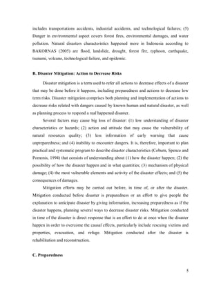 includes transportations accidents, industrial accidents, and technological failures; (5)
Danger in environmental aspect covers forest fires, environmental damages, and water
pollution. Natural disasters characteristics happened more in Indonesia according to
BAKORNAS (2005) are flood, landslide, drought, forest fire, typhoon, earthquake,
tsunami, volcano, technological failure, and epidemic.


B. Disaster Mitigation: Action to Decrease Risks

      Disaster mitigation is a term used to refer all actions to decrease effects of a disaster
that may be done before it happens, including preparedness and actions to decrease low
term risks. Disaster mitigation comprises both planning and implementation of actions to
decrease risks related with dangers caused by known human and natural disaster, as well
as planning process to respond a real happened disaster.
      Several factors may cause big loss of disaster: (1) low understanding of disaster
characteristics or hazards; (2) action and attitude that may cause the vulnerability of
natural resources quality; (3) less information of early warning that cause
unpreparedness; and (4) inability to encounter dangers. It is, therefore, important to plan
practical and systematic program to describe disaster characteristics (Coburn, Spence and
Pomonis, 1994) that consists of understanding about (1) how the disaster happen; (2) the
possibility of how the disaster happen and in what quantities; (3) mechanism of physical
damage; (4) the most vulnerable elements and activity of the disaster effects; and (5) the
consequences of damages.
      Mitigation efforts may be carried out before, in time of, or after the disaster.
Mitigation conducted before disaster is preparedness or an effort to give people the
explanation to anticipate disaster by giving information, increasing preparedness as if the
disaster happens, planning several ways to decrease disaster risks. Mitigation conducted
in time of the disaster is direct response that is an effort to do at once when the disaster
happen in order to overcome the causal effects, particularly include rescuing victims and
properties, evacuation, and refuge. Mitigation conducted after the disaster is
rehabilitation and reconstruction.


C. Preparedness


                                                                                             5
 