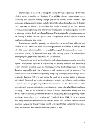 Preparedness is an effort to anticipate disaster through organizing effective and
efficient steps. According to Randolph Kent (1994), disaster preparedness covers
“assessing and decision making through prevention actions toward disaster.” The
assessment and prevention process includes knowledge about the indications of disaster,
early indication of disaster, development and regular examination of early warning
system, evacuation planning, and other action to take during the alertness period in order
to minimize possible death and physical damage. Preparedness also comprises education
and training of people, officials, special teams, policy makers, disaster handling standard,
supply protection, and fund using.
      Preparedness, therefore, purposes on minimizing loss through fast, effective, and
efficient actions. There are items of disaster preparation framework (Randolph Kent,
1994:16), namely (1) Vulnerability review, (2) Planning, (3) Institutional framework, (4)
Information system, (5) Resources base, (6) Early warning system, (7) Mechanism of
training respond, (8) General education, and (9) Rehearsal.
      Vulnerability review is an identification study of certain geographically susceptible
regions. It is dynamic aspect to do continuously by updating available data, particularly
society structure, available needs and resources, possible disadvantages such as physical
damages, susceptible activities of damages, and consequences of the damages. This
vulnerability data is foundation of planning and policy making to provide things needed
as disaster happens. All of which should be made as a habitual action in planning
institutional framework to monitor developments whether the infrastructural condition,
socioeconomic, or people preparedness to encounter disaster. Coordination inter-
institution and intra-institution is important in disaster preparedness both horizontally and
vertically. “There are no standards to ensure effective coordination. Every plan will
depend on traditions and government structure in any country. However, planning will be
malformed in the absence of coordination.” (Randolph Kent, 1994:23). It is, however,
most likely the shorter bureaucracy and specific bureau task, the more effective disaster
handling. Developing disaster bureau should notice established and proper responsible
based on capability. Task description should be clear as well.




                                                                                           6
 