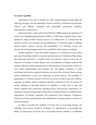 D. Society Capability

      According to the Laws of Number 24, 2007, disaster handling should apply the
following principles, fast and appropriate, based on priority, coordinated and integrated,
effective   and   efficient,   transparent   and   accountable,    partnership,   capability,
indiscriminative, and prolertisi.
      Based on the laws, expert staff of Social Minister (2008) suggests the importance of
society role in handling natural disaster as follows: (1) Efficiency, achieved result is more
optimal by using available human resources, (2) Effectiveness, it is hoped that the
alternative policy will accelerate the accomplishment of functional goals in handling
disaster namely accuracy, velocity, and compatibility, (3) Continuity: society role
becomes the continual program and activity as problems need continuous treatment.
      Society capability to cope with disaster organizes as (1) utilization of local values
and society knowledge related to overcome natural disaster; (2) utilization of knowledge
and educational innovation to establish safety and endurance culture in all levels; (3)
reduction of coverage of natural disaster risk; (4) mechanism of disaster treatment that
includes reduction of natural disaster risks as both national and local priority, increase of
local society understanding about disaster that will happen, formation of solid,
coordinated, and effective organizer institution, provision and correction of early warning
system, identification, review and monitoring of natural disaster, and escalation of
preparedness to encounter disaster in all level of society in order to get more effective
responses. In addition, disaster simulation should be conducted as well; (5) increase of
society awareness to encounter disaster; (6) capability of society role to cope with
disaster acquired from experiences (learning process from previous experiences); (7)
responses of local government and its instruments of institution sector to establish society
preparedness; (8) trained, organized, and coordinated local manpower (village/sub-
district) to overcome natural disaster; (9) establishment of equal perception of disaster in
social environment.
      In order to ascertain the capability of society role in overcoming disaster, the
following social policies should be developed: (1) intensification of knowledge and
ability, (2) appreciation of society role in overcoming disaster, whether it is established


                                                                                           7
 
