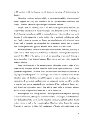 to fall out that could also become one of factors in increasing of victims during the
disaster.
      Most of the people do not have vehicles as instrument to mobilize other or things if
disaster happens. They only have motorbikes that the capacity is more limited than their
charge. This needs serious anticipation to provide vehicles if needed.
      Except Garut and Bandung, most of the three other regions (more than 50%) are
susceptible to natural disaster, more than once a year. Frequent disaster in Bandung is
flood. Bandung is actually susceptible to water pollution as well, especially around textile
factories. It is also susceptible to social conflict (that is latent), air pollution, and traffic
jam. People frequently comment on disaster as natural disaster, which is experienced
directly such as volcanoes and earthquakes. They ignore other disaster such as tsunami,
fires, technological failure, typhoon, pollution, social disaster, which are latent.
      Most of them know about disaster from mass media or chat with other, especially in
recent years in which many disasters happened in Indonesia. Knowledge about disaster is
generally low. Most of the people never get any counseling or especially training to
rescue themselves when disaster happens. They also do not know other susceptible
regions to disaster.
      Based on the analysis of the needs of disaster information by the criterion of very
important (4), important, (3) less important, and (2) not important (1) from 14 items
given to the respondents. The result shows that most of the answers (>75 %) included in
very important and important. The knowledge itself comprises several disasters, disaster
indicators, cause of disasters, susceptible regions to disaster, disaster handling, and
preparedness. It shows that socialization on knowledge and training should be provided
in order to make people understand more on disaster. If they understand disaster very
well through the appropriate source, they will be more ready to encounter disaster,
whether to save their properties, help other, or rescue themselves.
      Most of people have already the basic knowledge of disaster mitigation, especially
volcanoes and tsunami, although the accumulation of the knowledge is considered minus.
They do have knowledge about disaster mitigation particularly related to certain disaster
on their region, as well as the evacuation place. They know about disaster by watching
Television or chatting with other. High requirements of disaster information based on the



                                                                                               9
 